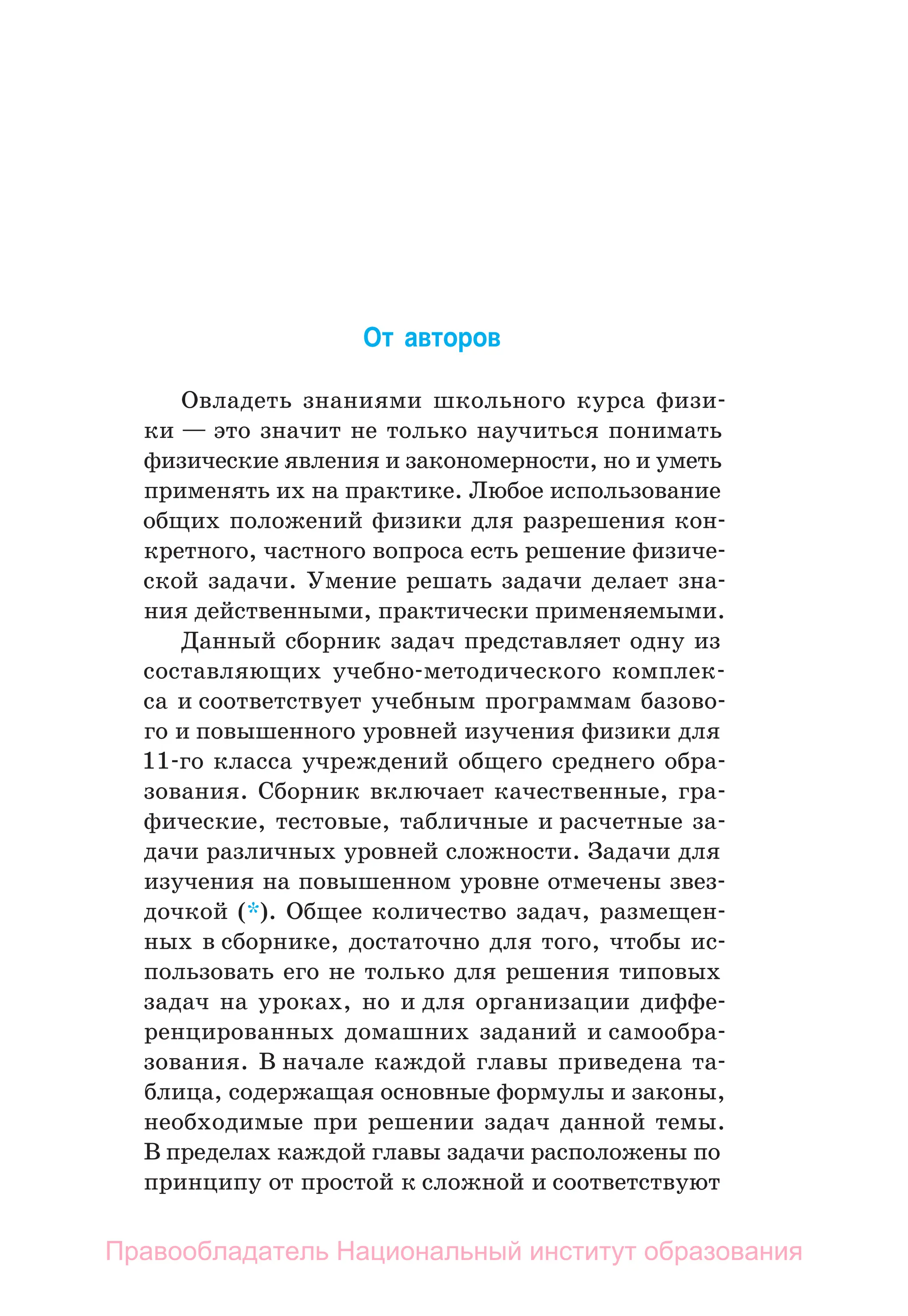 От авторов
Овладеть знаниями школьного курса физи-
ки — это значит не только научиться понимать
физические явления и закономерности, но и уметь
применять их на практике. Любое использование
общих положений физики для разрешения кон-
кретного, частного вопроса есть решение физиче-
ской задачи. Умение решать задачи делает зна-
ния действенными, практически применяемыми.
Данный сборник задач представляет одну из
составляющих учебно-­
методического комплек-
са и соответствует учебным программам базово-
го и повышенного уровней изучения физики для
11‑го класса учреждений общего среднего обра-
зования. Сборник включает качественные, гра-
фические, тестовые, табличные и расчетные за-
дачи различных уровней сложности. Задачи для
изуче­
ния на повышенном уровне отмечены звез-
дочкой (*). Общее количество задач, размещен-
ных в сборнике, достаточно для того, чтобы ис-
пользовать его не только для решения типовых
задач на уроках, но и для организации диффе-
ренцированных домашних заданий и самообра-
зования. В начале каждой главы приведена та-
блица, содержащая основные формулы и законы,
необходимые при решении задач данной темы.
В пределах каж­
дой главы задачи расположены по
принципу от простой к сложной и ­
соответствуют
Правообладатель Национальный институт образования
 