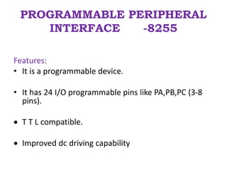 PROGRAMMABLE PERIPHERAL
INTERFACE -8255
Features:
• It is a programmable device.
• It has 24 I/O programmable pins like PA,PB,PC (3-8
pins).
 T T L compatible.
 Improved dc driving capability
 