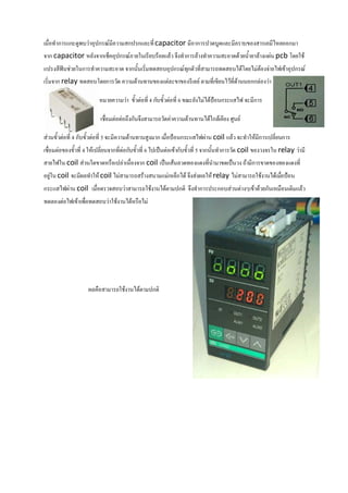 เมื่อทําการแกะดูพบวาอุปกรณมีความสกปรกและที่ capacitor มีอาการปวดบูดและมีคราบของสารเคมีไหลออกมา
จาก capacitor หลังจากเช็คอุปกรณภายในเรียบรอยแลว จึงทําการลางทําความสะอาดดวยน้ํายาลางแผน pcb โดยใช
แปรงสีฟนชวยในการทําความสะอาด จากนั้นเริ่มทดสอบอุปกรณทกตัวที่สามารถทดสอบไดโดยไมตองจายไฟเขาอุปกรณ
                                                        ุ
เริ่มจาก relay ทดสอบโดยการวัด ความตานทานของแตละขาของรีเลย ตามที่เขียนไวที่ดานนอกกลองวา

                          หมายความวา ขั้วตอที่ 4 กับขั้วตอที่ 6 ขณะยังไมไดปอนกระแสไฟ จะมีการ

                          เชื่อมตอตอถึงกันจึงสามารถวัดคาความตานทานไดใกลเคียง ศูนย

สวนขั้วตอที่ 4 กับขั้วตอที่ 5 จะมีความตานทานสูงมาก เมื่อปอนกระแสไฟผาน coil แลว จะทําใหมีการเปลี่ยนการ
เชื่อมตอของขั้วที่ 4 ใหเปลี่ยนจากที่ตอกับขั้วที่ 6 ไปเปนตอเขากับขั้วที่ 5 จากนั้นทําการวัด coil ของวงจรใน relay วามี
สายไฟใน coil สวนใดขาดหรือเปลาเนื่องจาก coil เปนเสนลวดทองแดงที่นํามาขดเปนวง ถามีการขาดของทองแดงที่
อยูใน coil จะมีผลทําให coil ไมสามารถสรางสนามแมเหล็กได จึงสงผลให relay ไมสามารถใชงานไดเมือปอน
                                                                                                   ่
กระแสไฟผาน coil เมื่อตรวจสอบวาสามารถใชงานไดตามปกติ จึงทําการประกอบสวนตางๆเขาดวยกันเหมือนเดิมแลว
ทดลองตอไฟเขาเพื่อทดสอบวาใชงานไดหรือไม




                     ผลคือสามารถใชงานไดตามปกติ
 