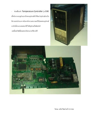-   ชวยเพื่อนทํา Temperature Controller รุน C40

เมื่อทําการแกะดูสวนภายในของอุปกรณทําใหพบวาอุปกรณภายใน

มีความสกปรกมาก หลังจากทําความสะอาดแลวจึงทดสอบอุปกรณ

ภายในที่สามารถทดสอบได ไมมีอปกรณใดผิดปกติ
                             ุ

แตเมื่อตอไฟเพื่อทดสอบไมสามารถใชงานได




                                                             โศภณ เฉลิมวิวัฒนวงศ 53211846
 