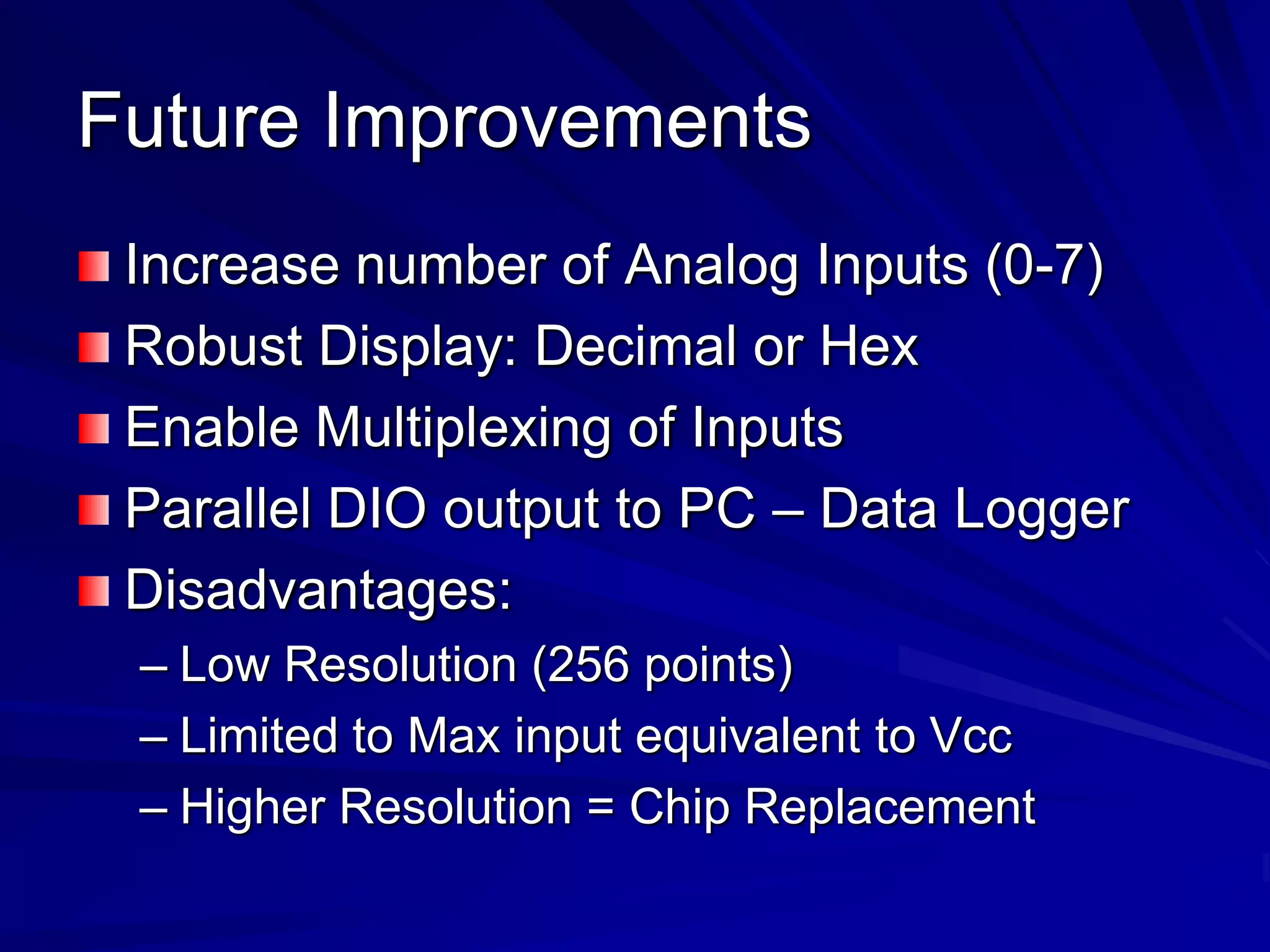 Future Improvements
Increase number of Analog Inputs (0-7)
Robust Display: Decimal or Hex
Enable Multiplexing of Inputs
Parallel DIO output to PC – Data Logger
Disadvantages:
– Low Resolution (256 points)
– Limited to Max input equivalent to Vcc
– Higher Resolution = Chip Replacement
 