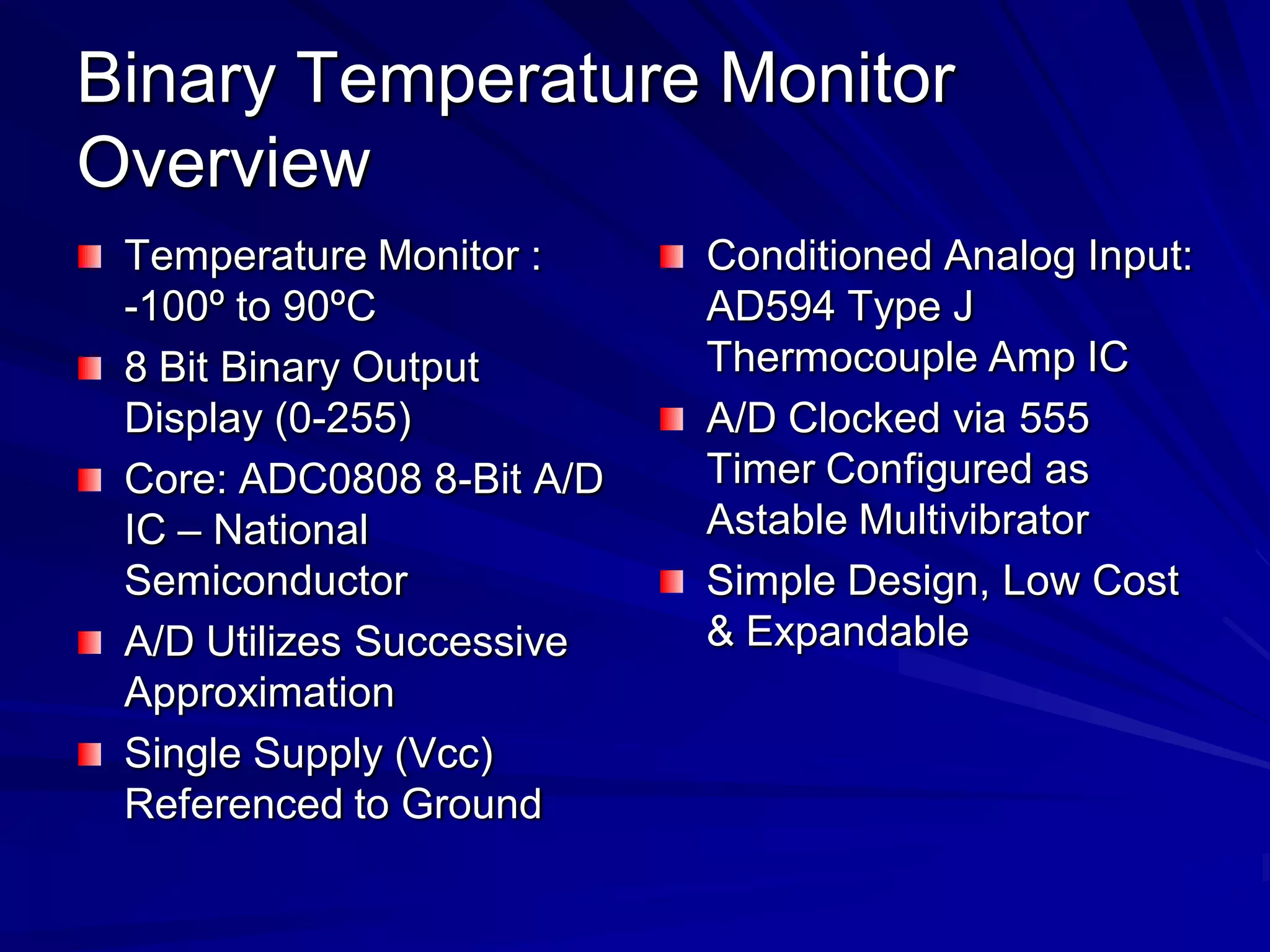 Binary Temperature Monitor
Overview
Temperature Monitor :
-100º to 90ºC
8 Bit Binary Output
Display (0-255)
Core: ADC0808 8-Bit A/D
IC – National
Semiconductor
A/D Utilizes Successive
Approximation
Single Supply (Vcc)
Referenced to Ground
Conditioned Analog Input:
AD594 Type J
Thermocouple Amp IC
A/D Clocked via 555
Timer Configured as
Astable Multivibrator
Simple Design, Low Cost
& Expandable
 