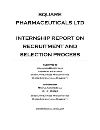 SQUARE
PHARMACEUTICALS LTD
INTERNSHIP REPORT ON
RECRUITMENT AND
SELECTION PROCESS
Submitted to
Mohammad Behroz Jalil
Assistant Professor
School of Business and Economics
United International University
Submitted BY
Mahfuz Ahamad Khan
ID: 111093023
School of Business and Economics
United International University
Date of Submission: April 30, 2014
 