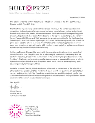 www.hultprize.org
info@hultprize.org
Hult Prize Foundation
1 Education St
Cambridge, MA 02141	
September 20, 2016
This letter is written to confirm that Dhruv Goel has been selected as the 2016-2017 Campus
Director for Hult Prize@ IIT BHU.
The Hult Prize, in partnership with the Clinton Global Initiative, is the world’s largest student
competition for budding social entrepreneurs, and every year challenges college and university
students to put their time, talent, and innovative ideas towards solving the most pressing global
problems, together with their peers. Named as one of the top five ideas changing the world by
former President Bill Clinton and TIME Magazine, the annual competition for the Hult Prize aims
to identify and launch the most compelling social business ideas—start-up enterprises that tackle
grave issues faced by billions of people. From the tens of thousands of applications received
every year, one winning team will receive USD 1 million in seed capital, as well as mentorship and
advice from the international business community.
As Campus Director, Dhruv will be responsible for organizing and implementing a quarterfinal
round of the Hult Prize competition on the IIT BHU campus. This will include working with the
academic institution, the students, and members of the community to spread awareness of the
President's Challenge, and promoting social entrepreneurship as a sustainable means to solve it.
The competition will include at least 10 student teams across campus, with the winning team
advancing directly to the regional finals.
Please let us know if we can provide any further information in confirmation of the selection of
Dhruv as Campus Director, and feel free to reach out to us with any questions. On behalf of our
partners and the entire Hult Prize Foundation organization, we would like to thank you for your
commitment to launching a new wave of entrepreneurs who believe that through business, we can
solve some of the world's toughest social challenges.
Best regards,
Ahmad Ashkar
Founder & CEO
Hult Prize Foundation	
 
