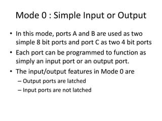 Mode 0 : Simple Input or Output
• In this mode, ports A and B are used as two
simple 8 bit ports and port C as two 4 bit ports
• Each port can be programmed to function as
simply an input port or an output port.
• The input/output features in Mode 0 are
– Output ports are latched
– Input ports are not latched
 