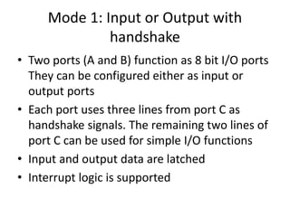 Mode 1: Input or Output with
handshake
• Two ports (A and B) function as 8 bit I/O ports
They can be configured either as input or
output ports
• Each port uses three lines from port C as
handshake signals. The remaining two lines of
port C can be used for simple I/O functions
• Input and output data are latched
• Interrupt logic is supported
 