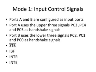 Mode 1: Input Control Signals
• Ports A and B are configured as input ports
• Port A uses the upper three signals PC3 ,PC4
and PC5 as handshake signals
• Port B uses the lower three signals PC2, PC1
and PC0 as handshake signals
• STB
• IBF
• INTR
• INTE
 