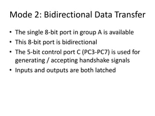 Mode 2: Bidirectional Data Transfer
• The single 8-bit port in group A is available
• This 8-bit port is bidirectional
• The 5-bit control port C (PC3-PC7) is used for
generating / accepting handshake signals
• Inputs and outputs are both latched
 