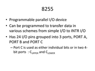 8255
• Programmable parallel I/O device
• Can be programmed to transfer data in
various schemes from simple I/O to INTR I/O
• Has 24 I/O pins grouped into 3 ports, PORT A,
PORT B and PORT C
– Port C is used as either individual bits or in two 4-
bit ports : CUPPER and CLOWER
 
