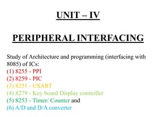 UNIT – IV
PERIPHERAL INTERFACING
Study of Architecture and programming (interfacing with
8085) of ICs:
(1) 8255 - PPI
(2) 8259 - PIC
(3) 8251 - USART
(4) 8279 - Key board Display controller
(5) 8253 - Timer/ Counter and
(6) A/D and D/A converter
 