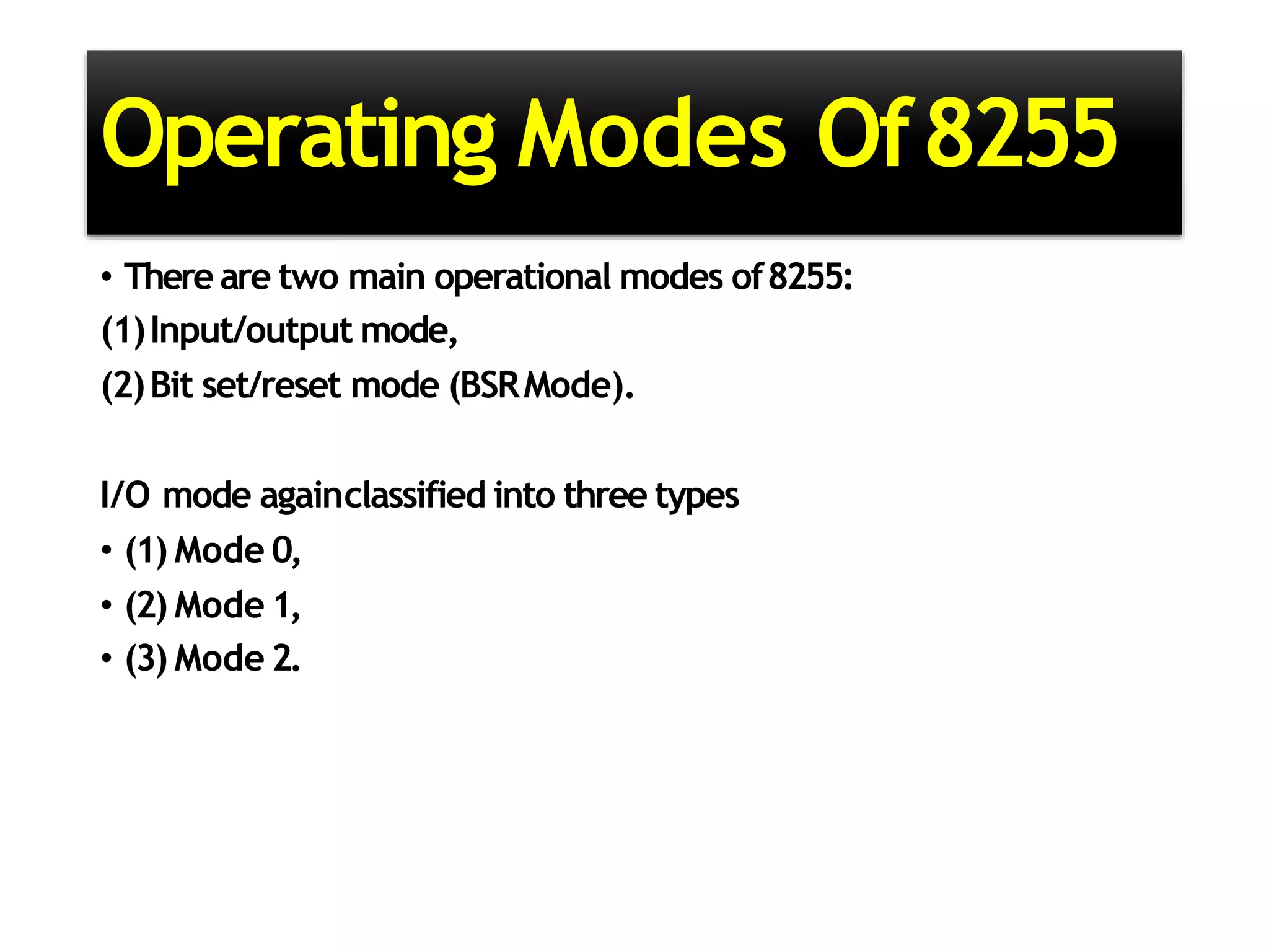 Operating Modes Of8255
• There are two main operational modes of8255:
(1)Input/output mode,
(2)Bit set/reset mode (BSRMode).
I/O mode againclassified into three types
• (1) Mode 0,
• (2) Mode 1,
• (3) Mode 2.
 