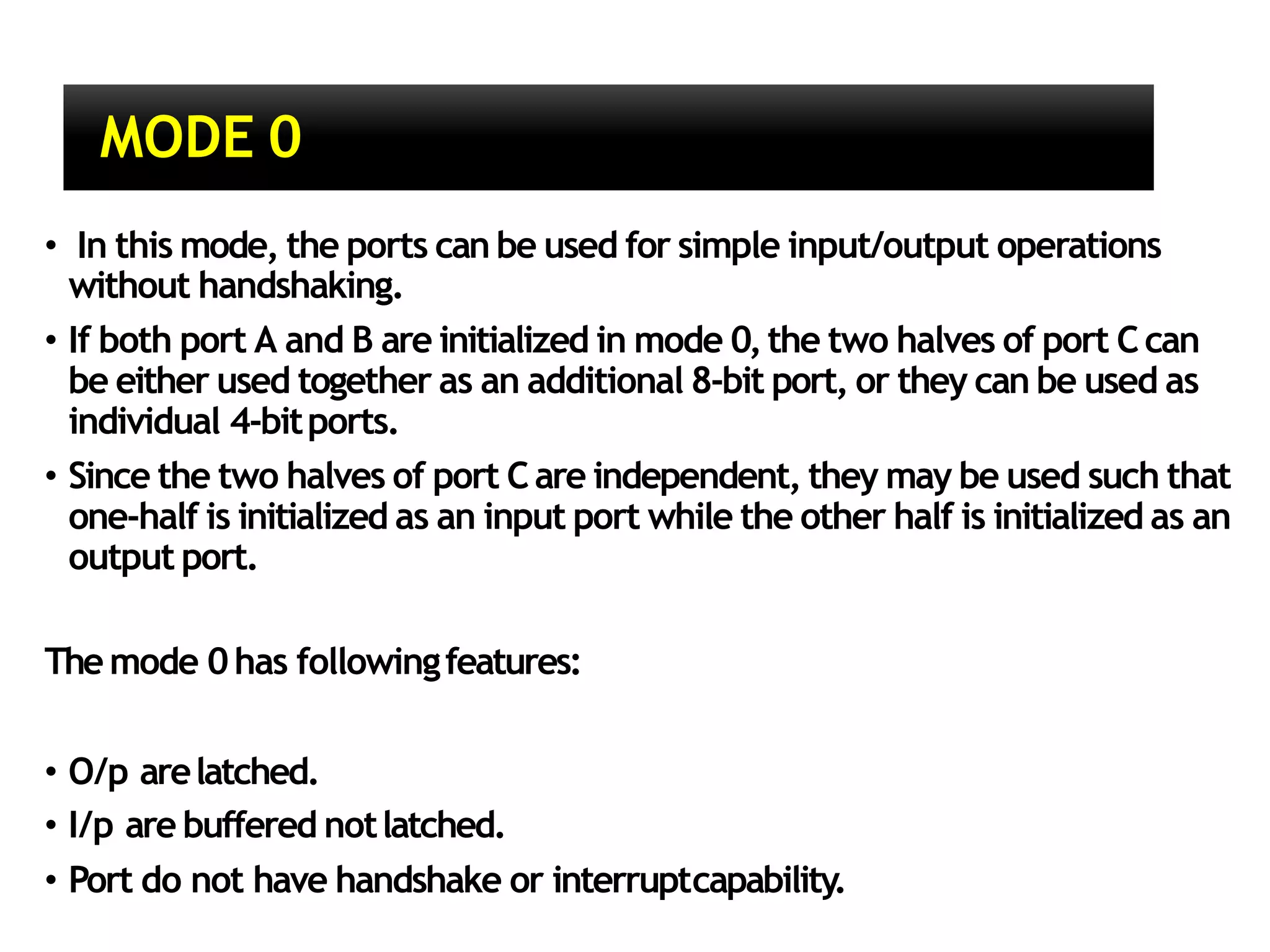 MODE 0
• In this mode, the ports can be used for simple input/output operations
without handshaking.
• If both port A and B are initialized in mode 0,the two halves of port Ccan
be either used together as an additional 8-bit port, or they can be used as
individual 4-bitports.
• Since the two halves of port Care independent, they may be used such that
one-half is initialized as an input port while the other half is initialized as an
output port.
Themode 0has followingfeatures:
• O/p arelatched.
• I/p are buffered notlatched.
• Port do not have handshake or interruptcapability.
 