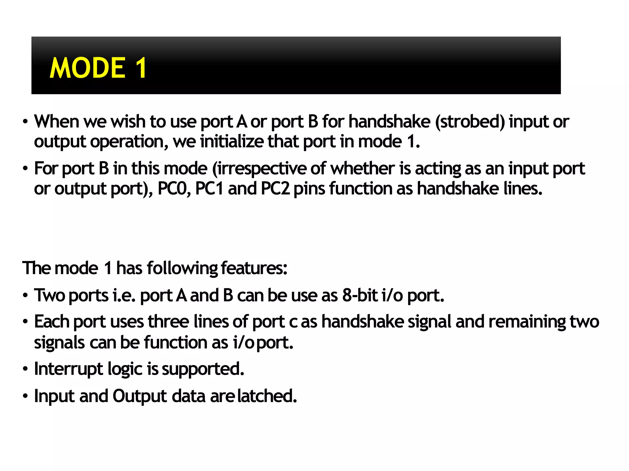 MODE 1
• When we wish to use portAor port B for handshake (strobed) input or
output operation, we initialize that port in mode 1.
• Forport B in this mode (irrespective of whether is acting as an input port
or output port), PC0,PC1 and PC2pins function as handshake lines.
Themode 1has followingfeatures:
• Twoports i.e. portAand B can be use as 8-biti/o port.
• Each port uses three lines of port cas handshake signal and remaining two
signals can be function as i/oport.
• Interrupt logic issupported.
• Input and Output data arelatched.
 