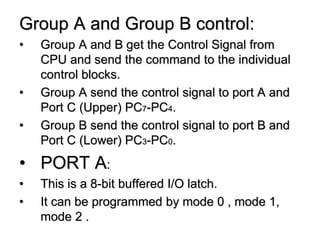 Group A and Group B control:
• Group A and B get the Control Signal from
CPU and send the command to the individual
control blocks.
• Group A send the control signal to port A and
Port C (Upper) PC7-PC4.
• Group B send the control signal to port B and
Port C (Lower) PC3-PC0.
• PORT A:
• This is a 8-bit buffered I/O latch.
• It can be programmed by mode 0 , mode 1,
mode 2 .
 