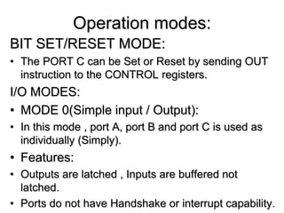 Operation modes:
BIT SET/RESET MODE:
• The PORT C can be Set or Reset by sending OUT
instruction to the CONTROL registers.
I/O MODES:
• MODE 0(Simple input / Output):
• In this mode , port A, port B and port C is used as
individually (Simply).
• Features:
• Outputs are latched , Inputs are buffered not
latched.
• Ports do not have Handshake or interrupt capability.
 
