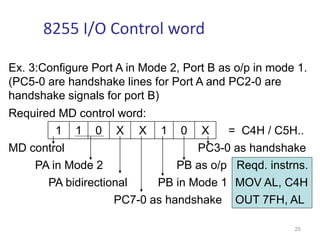 Ex. 3:Configure Port A in Mode 2, Port B as o/p in mode 1.
(PC5-0 are handshake lines for Port A and PC2-0 are
handshake signals for port B)
Required MD control word:
1 1 0 X X 1 0 X = C4H / C5H..
MD control PC3-0 as handshake
PA in Mode 2 PB as o/p Reqd. instrns.
PA bidirectional PB in Mode 1 MOV AL, C4H
PC7-0 as handshake OUT 7FH, AL
25
8255 I/O Control word
 