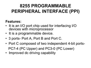 8255 PROGRAMMABLE
PERIPHERAL INTERFACE (PPI)
Features:
• It is an I/O port chip used for interfacing I/O
devices with microprocessor
• It is a programmable device.
• 3 ports- Port A, Port B and Port C.
• Port C composed of two independent 4-bit ports-
PC7-4 (PC Upper) and PC3-0 (PC Lower)
• Improved dc driving capability
 