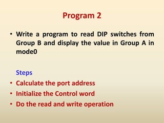 Program 2
• Write a program to read DIP switches from
Group B and display the value in Group A in
mode0
Steps
• Calculate the port address
• Initialize the Control word
• Do the read and write operation
 