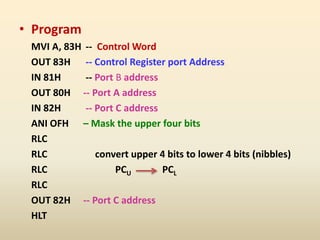 • Program
MVI A, 83H -- Control Word
OUT 83H -- Control Register port Address
IN 81H -- Port B address
OUT 80H -- Port A address
IN 82H -- Port C address
ANI OFH – Mask the upper four bits
RLC
RLC convert upper 4 bits to lower 4 bits (nibbles)
RLC PCU PCL
RLC
OUT 82H -- Port C address
HLT
 