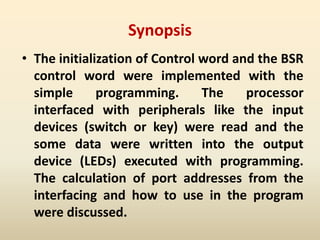 Synopsis
• The initialization of Control word and the BSR
control word were implemented with the
simple programming. The processor
interfaced with peripherals like the input
devices (switch or key) were read and the
some data were written into the output
device (LEDs) executed with programming.
The calculation of port addresses from the
interfacing and how to use in the program
were discussed.
 