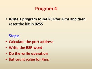 Program 4
• Write a program to set PC4 for 4 ms and then
reset the bit in 8255
Steps:
• Calculate the port address
• Write the BSR word
• Do the write operation
• Set count value for 4ms
 
