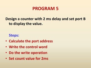 PROGRAM 5
Design a counter with 2 ms delay and set port B
to display the value.
Steps:
• Calculate the port address
• Write the control word
• Do the write operation
• Set count value for 2ms
 