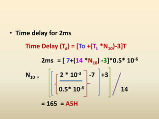 • Time delay for 2ms
Time Delay (Td) = [To +(TL *N10)-3]T
2ms = [ 7+(14 *N10) -3]*0.5* 10-6
N10 = 2 * 10-3 -7 +3
0.5* 10-6 14
= 165 = A5H
 