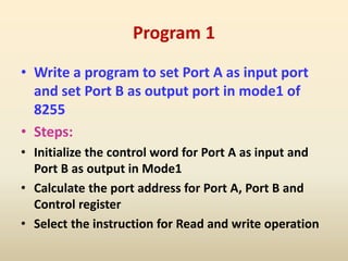 Program 1
• Write a program to set Port A as input port
and set Port B as output port in mode1 of
8255
• Steps:
• Initialize the control word for Port A as input and
Port B as output in Mode1
• Calculate the port address for Port A, Port B and
Control register
• Select the instruction for Read and write operation
 