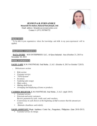 JESWENAB. FERNANDEZ
Muweilah Fire Station, National Paint,Sharjah, UAE
Email address: fernandez.jeswena@yahoo.com
Contact #: (971) 507806732
OBJECTIVES
To be able to join organization where the knowledge and skills in my past experienced will be
applied.
TRAINNING EXPERIENCE
DATA ENTRY M.H ENTERPRISES LLC, Al Quos Industrial Area (October 21, 2015 to
November 02, 2015
WORK EXPERIENCE
SALES LADY K.M. FOOTWEAR, Oud Metha , U.A.E (October 8, 2013 to October 7,2015)
. Delicatessen section.
• Kids section
• Customer service.
• "FIFO System"
• Inventory.
• Updating sales target.
• Make orders.
• Making shelf levels.
• Arranging and displaying of items or products.
CASHIER RELIEVER K.M. FOOTWEAR, Oud Metha , U.A.E (April 2015)
• Customer service.
• Entertain and assist customers
Receive payments by cash, credit card, and vouchers,
• Count money in cash drawer at the beginning of shift to ensure that the amount are
correct.
• Maintain cleanliness and orderly.
SALES ASSISTANT Magic Appliance Center Inc., Pangasinan, Philippines (June 2010-2013)
• Customer service in charge.
 
