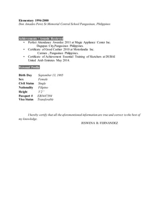 Elementary 1994-2000
Don Amadeo Perez Sr.Memorial Central School Pangasinan, Philippines
Achievements / Awards Recieved
• Perfect Attendance Awardee 2011 at Magic Appliance Center Inc.
Dagupan City,Pangasinan Philippines.
• Certificate of Good Cashier 2010 at Motorlandia Inc.
Carmen , Pangasinan Philippines.
• Certificate of Achievement Essential Training of Sketchers at DUBAI
United Arab Emirates May 2014.
Personal Profile
Birth Day September 13, 1985
Sex Female
Civil Status Single
Nationality Filipino
Height 5’2’’
Passport # EB3447394
Visa Status Transferable
I hereby certify that all the aforementioned information are true and correct to the best of
my knowledge.
JESWENA B. FERNANDEZ
 