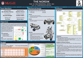 THE NORDIK
TEAM – 04 : FINAL PRESENTATION, WINTER – 2015
ECSE – 211 : DESIGN PRINCIPLES & METHODS
Team Members Mechanical Design Software
Objectives
Team goal was to use only one NXT brick:
• 3 motor ports [3/3 used]
• 4 sensor ports [4/4 used]
Sensors
• 1 color sensor used for correction
• 3 ultrasonic sensors used for localization and obstacle avoidance (one facing
forward and two at 45º)
Chassis
• Solid chassis to support brick and launcher
• Fits within a single tile
Launcher
• Dual use of motor and elastics for shooting
• Ping-pong balls are fired on 45º inclined
slope
• Reloading mechanism works with the
same motor used for shooting
• Ping-pong balls are held in a transparent
plastic tube, placed above the slope and
attached to launcher with tape
UML Diagram
Localization
Algorithm composed of two phases:
• Falling edge detection allows the robot to determine the north. Then, the
robot determines its x and y position using US sensors
• The robot then uses its light sensor in order to correct it’s orientation, it’s y
position and finally it’s x position.
Navigation & Obstacle Avoidance
3 Ultrasonic Sensors are used to detect obstacles in three different directions.
Two main algorithms:
• The first, using a known path, constantly travels short distances and
navigates in a path around obstacles (given to us beforehand). As it goes
along it corrects the odometer position and bearing in order to confirm its
location and not run into any walls.
• The second algorithm travels diagonal and constantly chooses the best
travel location by detecting its distance to obstacles and avoiding them, yet
constantly minimizing its distance from the target (called a “greedy”
algorithm).
Odometry Correction
Odometry correction uses 1 light sensor to correct the X and Y coordinates as it
crosses the grid lines. It also corrects Theta periodically using the light sensor
by rotating on the grid lines.
The objective of the project is to construct an autonomous robot capable of
identifying its position and navigating to specific points when placed within a
12’ x 12’ enclosure containing several obstacles. The task of the robot will be
to localize on its position, travel to a
specified area to shoot one or more
ping-pong balls at two targets located
outside the 12’ x 12’ enclosure. The
goal is to perform the task in the
shortest time possible. There will be
time limits on some phases of the
task.
TIME CONSTRAINT
• 1 minute to load data
• 1 minute to localize
• 6 minutes to complete one run
MAP
Zones 2, 3, 4 & 7 – Known obstacles
Zones 5, 6 & 8 – Unknown obstacles
Project Manager
Md. Mushfiqur Rahman
Documentation
Riccardo Restagno
Software Lead
Tim Flichy
Mechanical Lead
Matthieu Paturet
Software & Testing
Jonathan Telfort
Hardware & Testing
Nicolas Morin
Budget
Time Budget
Team Members Week 1 Week 2 Week 3 Week 4 Week 5 Week 6 Week 7 Total (Hr)
M. Rahman 9 7 5 4 15 8 12 60
R. Restagno 5 7 5 5 13 10 14 59
T. Flichy 5 6 8 6 16 12 10 63
J. Telfort 3 7 9 7 14 9 14 63
M.Paturet 6 7 6 9 13 9 12 62
N. Morin 2 9 5 6 10 12 16 60
Weekly Totals 30 43 38 37 81 60 78 367
Items Cost (CAD)
Ping Pong Balls 2.5
Measuring Tape 3
Batteries 16
Scotch Tape 2
Total 23.5
Hardware
28%
Software
34%
Testing
22%
Documentation
16%
Time Budget
Hardware
Software
Testing
Documentation
Financial Budget
Total Budget Allotted : 378 hours
Total Hours Spent: 367 hours
Team Average: 61.17 hours/week
 