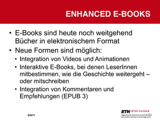 ENHANCED E-BOOKS

• E-Books sind heute noch weitgehend
  Bücher in elektronischem Format
• Neue Formen sind möglich:
 • Integration von Videos und Animationen
 • Interaktive E-Books, bei denen LeserInnen
   mitbestimmen, wie die Geschichte weitergeht –
   oder mitschreiben
 • Integration von Kommentaren und
   Empfehlungen (EPUB 3)

     6/3/11                                    20
 