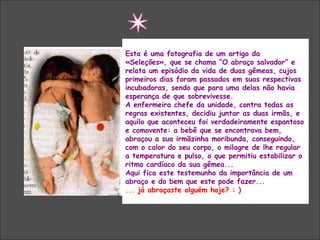 Esta é uma fotografia de um artigo da
«Seleções», que se chama “O abraço salvador” e
relata um episódio da vida de duas gêmeas, cujos
primeiros dias foram passados em suas respectivas
incubadoras, sendo que para uma delas não havia
esperança de que sobrevivesse.
A enfermeira chefe da unidade, contra todas as
regras existentes, decidiu juntar as duas irmãs, e
aquilo que aconteceu foi verdadeiramente espantoso
e comovente: a bebê que se encontrava bem,
abraçou a sua irmãzinha moribunda, conseguindo,
com o calor do seu corpo, o milagre de lhe regular
a temperatura e pulso, o que permitiu estabilizar o
ritmo cardíaco da sua gêmea...
Aqui fica este testemunho da importância de um
abraço e do bem que este pode fazer...
... já abraçaste alguém hoje? : )
 