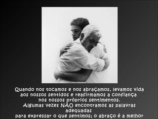 Quando nos tocamos e nos abraçamos, levamos vida
  aos nossos sentidos e reafirmamos a confiança
         nos nossos próprios sentimentos.
   Algumas vezes NÃO encontramos as palavras
                    adequadas
para expressar o que sentimos; o abraço é a melhor
 
