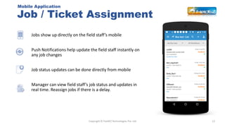 Job / Ticket Assignment
12
Jobs show up directly on the field staff’s mobile
Push Notifications help update the field staf...