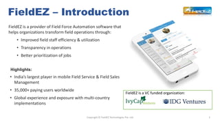 FieldEZ – Introduction
2Copyright © FieldEZ Technologies Pvt. Ltd
• India’s largest player in mobile Field Service & Field...