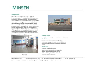 Minsen Meter Co.,Ltd http://www.minsenmeter.com Tel : +86-21-50272180,50272182,50278195 Fax :+86-21-50278175
Address : 8F, Second Phase of Beida ,No.560 Shengxia Road , Pudong Zhangjiang , Shanghai ,P.R.China
MINSEN
Company Profile
Minsen Meter Co., Ltd founded in June 2009 with
investment of around 7.5M USD ,is located in Diaobingshan
Hi-Tech Park of Liaoning province . The factory which is
covers 33,000 square meters with modern capacity of 0.8M
water meter and 0.8M gas meters. Minsen is devoted to
R&D, manufacture and sales for utilities wireless remote
smart meters and utilities IT-Base management related
products . Now the company has four patents for invention ,
thirteen patents for utility model and one copyright for
computer software . It is wholly owned subsidiary company
of Shanghai Sunray Technology Co., Ltd. which is a hi-tech
corporation supported by national innovation fund and
awarded fro transformation of scientific and technological
achievements in several projects.
Corporate Culture
Profession ﹒Honesty ﹒ Innovation ﹒ Excellence
Our Mission
Devote ourselves to popularization of utilities
information management. Make our contribution to
energy saving and emission reduction for harmonious
society.
Quality Policy
Guided by market and customer
requirements , consistently improve product
quality , take innovation and low cost as
original drive for competition and create
maximum value for customer.
Show Room
 