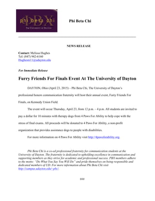 Phi Beta Chi
__________________________________________________________
NEWS RELEASE
Contact: Melissa Hughes
Tel: (847) 942-6160
Hughesm11@udayton.edu
For Immediate Release
Furry Friends For Finals Event At The University of Dayton
DAYTON, Ohio (April 23, 2015) – Phi Beta Chi, The University of Dayton’s
professional honors communication fraternity will host their annual event, Furry Friends For
Finals, on Kennedy Union Field.
The event will occur Thursday, April 23, from 12 p.m. – 4 p.m. All students are invited to
pay a dollar for 10 minutes with therapy dogs from 4 Paws For Ability to help cope with the
stress of final exams. All proceeds will be donated to 4 Paws For Ability, a non-profit
organization that provides assistance dogs to people with disabilities.
For more information on 4 Paws For Ability visit http://4pawsforability.org.
Phi Beta Chi is a co-ed professional fraternity for communication students at the
University of Dayton. The fraternity is dedicated to upholding excellence in communication and
supporting members as they strive for academic and professional success. PBX members adhere
to the motto: “Do What You Say You Will Do” and pride themselves on being responsible and
dedicated members of UD. For more information about Phi Beta Chi visit
http://campus.udayton.edu/~pbc/.
###
 
