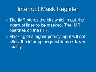 Interrupt Mask Register
 The IMR stores the bits which mask the
interrupt lines to be masked. The IMR
operates on the IRR.
 Masking of a higher priority input will not
affect the interrupt request lines of lower
quality.
 