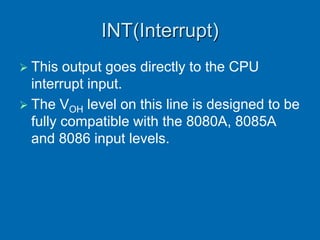 INT(Interrupt)
 This output goes directly to the CPU
interrupt input.
 The VOH level on this line is designed to be
fully compatible with the 8080A, 8085A
and 8086 input levels.
 