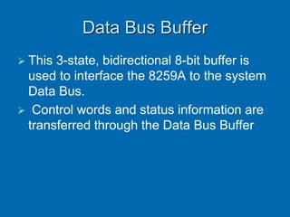 Data Bus Buffer
 This 3-state, bidirectional 8-bit buffer is
used to interface the 8259A to the system
Data Bus.
 Control words and status information are
transferred through the Data Bus Buffer
 