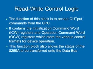 Read-Write Control Logic
 The function of this block is to accept OUTput
commands from the CPU.
 It contains the Initialization Command Word
(ICW) registers and Operation Command Word
(OCW) registers which store the various control
formats for device operation.
 This function block also allows the status of the
8259A to be transferred onto the Data Bus
 