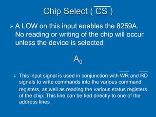 Chip Select ( CS )
 A LOW on this input enables the 8259A.
No reading or writing of the chip will occur
unless the device is selected
A0
 This input signal is used in conjunction with WR and RD
signals to write commands into the various command
registers, as well as reading the various status registers
of the chip. This line can be tied directly to one of the
address lines
 