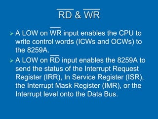 RD & WR
 A LOW on WR input enables the CPU to
write control words (ICWs and OCWs) to
the 8259A.
 A LOW on RD input enables the 8259A to
send the status of the Interrupt Request
Register (IRR), In Service Register (ISR),
the Interrupt Mask Register (IMR), or the
Interrupt level onto the Data Bus.
 