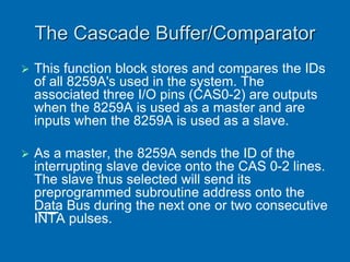 The Cascade Buffer/Comparator
 This function block stores and compares the IDs
of all 8259A's used in the system. The
associated three I/O pins (CAS0-2) are outputs
when the 8259A is used as a master and are
inputs when the 8259A is used as a slave.
 As a master, the 8259A sends the ID of the
interrupting slave device onto the CAS 0-2 lines.
The slave thus selected will send its
preprogrammed subroutine address onto the
Data Bus during the next one or two consecutive
INTA pulses.
 