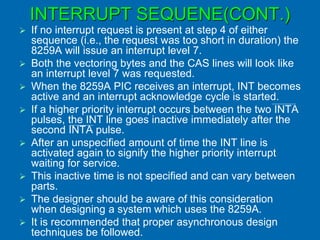INTERRUPT SEQUENE(CONT.)
 If no interrupt request is present at step 4 of either
sequence (i.e., the request was too short in duration) the
8259A will issue an interrupt level 7.
 Both the vectoring bytes and the CAS lines will look like
an interrupt level 7 was requested.
 When the 8259A PIC receives an interrupt, INT becomes
active and an interrupt acknowledge cycle is started.
 If a higher priority interrupt occurs between the two INTA
pulses, the INT line goes inactive immediately after the
second INTA pulse.
 After an unspecified amount of time the INT line is
activated again to signify the higher priority interrupt
waiting for service.
 This inactive time is not specified and can vary between
parts.
 The designer should be aware of this consideration
when designing a system which uses the 8259A.
 It is recommended that proper asynchronous design
techniques be followed.
 