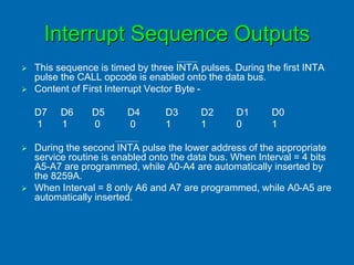 Interrupt Sequence Outputs
 This sequence is timed by three INTA pulses. During the first INTA
pulse the CALL opcode is enabled onto the data bus.
 Content of First Interrupt Vector Byte -
D7 D6 D5 D4 D3 D2 D1 D0
1 1 0 0 1 1 0 1
 During the second INTA pulse the lower address of the appropriate
service routine is enabled onto the data bus. When Interval = 4 bits
A5-A7 are programmed, while A0-A4 are automatically inserted by
the 8259A.
 When Interval = 8 only A6 and A7 are programmed, while A0-A5 are
automatically inserted.
 