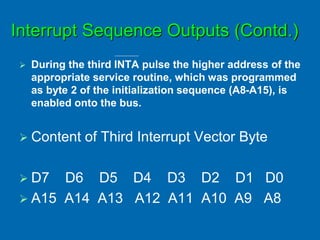 Interrupt Sequence Outputs (Contd.)
 During the third INTA pulse the higher address of the
appropriate service routine, which was programmed
as byte 2 of the initialization sequence (A8-A15), is
enabled onto the bus.
 Content of Third Interrupt Vector Byte
 D7 D6 D5 D4 D3 D2 D1 D0
 A15 A14 A13 A12 A11 A10 A9 A8
 