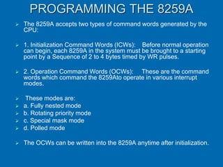PROGRAMMING THE 8259A
 The 8259A accepts two types of command words generated by the
CPU:
 1. Initialization Command Words (ICWs): Before normal operation
can begin, each 8259A in the system must be brought to a starting
point by a Sequence of 2 to 4 bytes timed by WR pulses.
 2. Operation Command Words (OCWs): These are the command
words which command the 8259Ato operate in various interrupt
modes.
 These modes are:
 a. Fully nested mode
 b. Rotating priority mode
 c. Special mask mode
 d. Polled mode
 The OCWs can be written into the 8259A anytime after initialization.
 