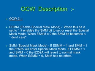 OCW Description :-
 OCW 3 :-
 ESMM (Enable Special Mask Mode) - When this bit is
set to 1 it enables the SMM bit to set or reset the Special
Mask Mode. When ESMM e 0 the SMM bit becomes a
``don't care''.
 SMM (Special Mask Mode) - If ESMM = 1 and SMM = 1
the 8259A will enter Special Mask Mode. If ESMM = 1
and SMM = 0 the 8259A will revert to normal mask
mode. When ESMM = 0, SMM has no effect.
 